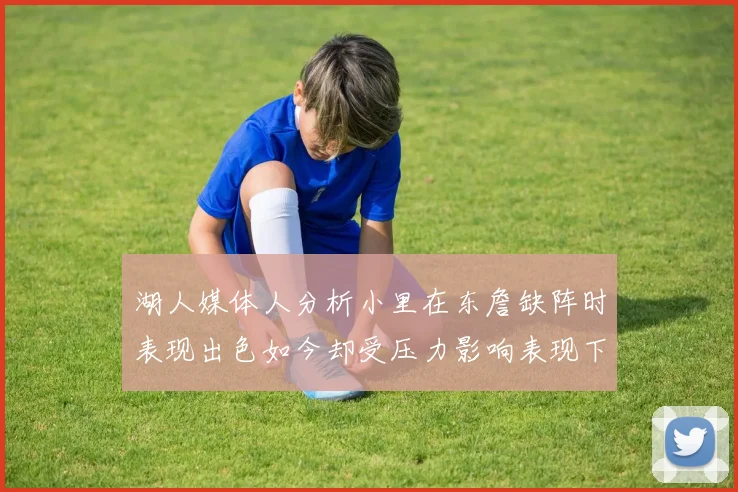 湖人媒体人分析小里在东詹缺阵时表现出色如今却受压力影响表现下滑