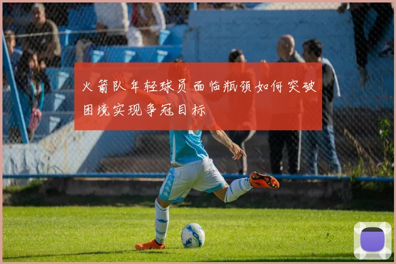 火箭队年轻球员面临瓶颈如何突破困境实现争冠目标