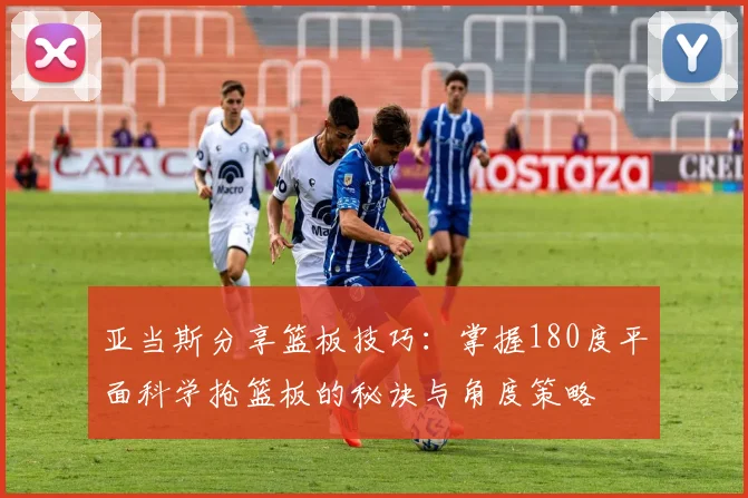 亚当斯分享篮板技巧：掌握180度平面科学抢篮板的秘诀与角度策略