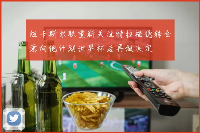 纽卡斯尔联重新关注特拉福德转会意向他计划世界杯后再做决定