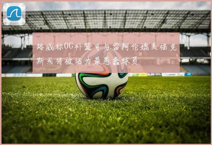 路威称OG补篮可与雷阿伦媲美福克斯或将被记为最愚蠢球员