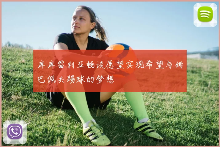库库雷利亚畅谈愿望实现希望与姆巴佩共踢球的梦想
