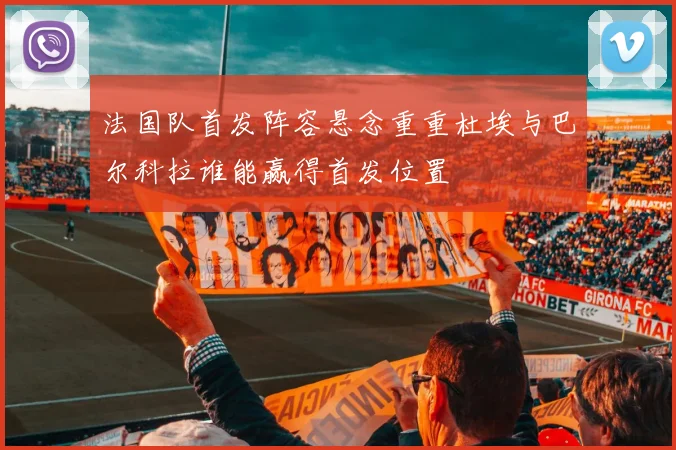 法国队首发阵容悬念重重杜埃与巴尔科拉谁能赢得首发位置