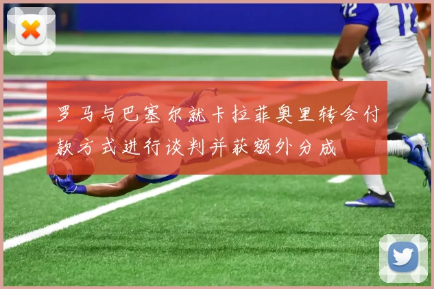 罗马与巴塞尔就卡拉菲奥里转会付款方式进行谈判并获额外分成