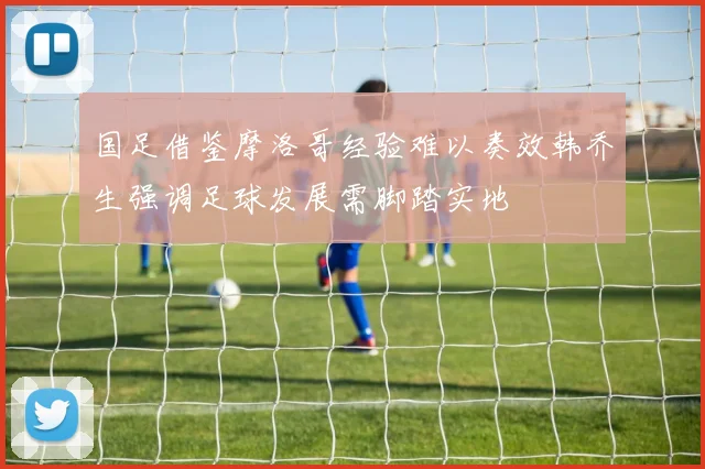 国足借鉴摩洛哥经验难以奏效韩乔生强调足球发展需脚踏实地