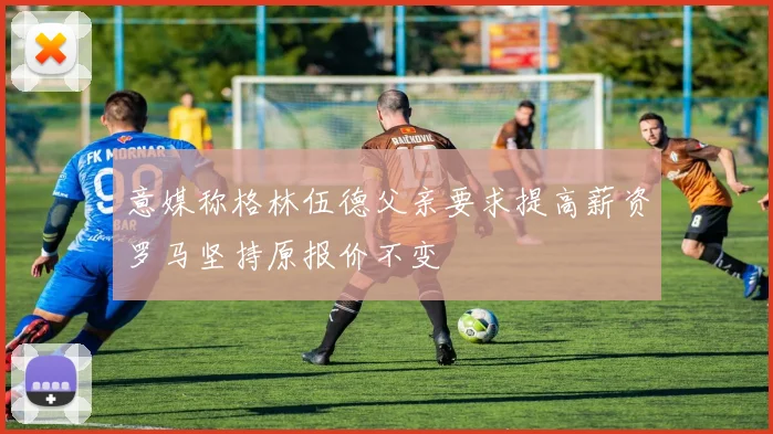意媒称格林伍德父亲要求提高薪资罗马坚持原报价不变