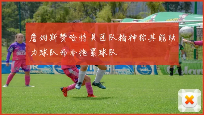 詹姆斯赞哈特具团队精神称其能助力球队而非拖累球队