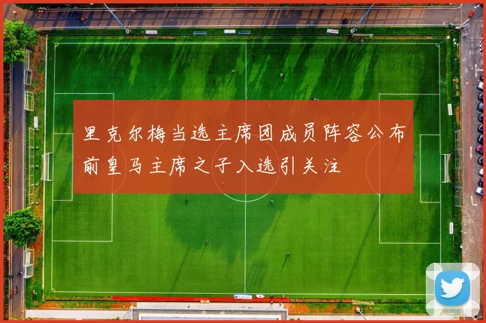 里克尔梅当选主席团成员阵容公布前皇马主席之子入选引关注
