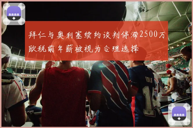 拜仁与奥利塞续约谈判停滞2500万欧税前年薪被视为合理选择