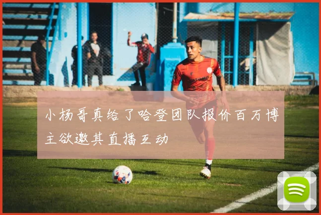 小杨哥真给了哈登团队报价百万博主欲邀其直播互动