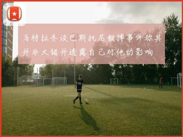 马特拉齐谈巴斯托尼假摔事件称其并非大错并透露自己对他的影响
