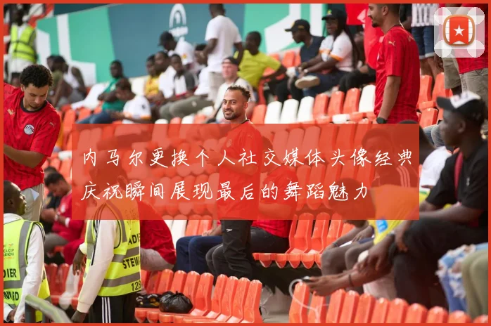内马尔更换个人社交媒体头像经典庆祝瞬间展现最后的舞蹈魅力
