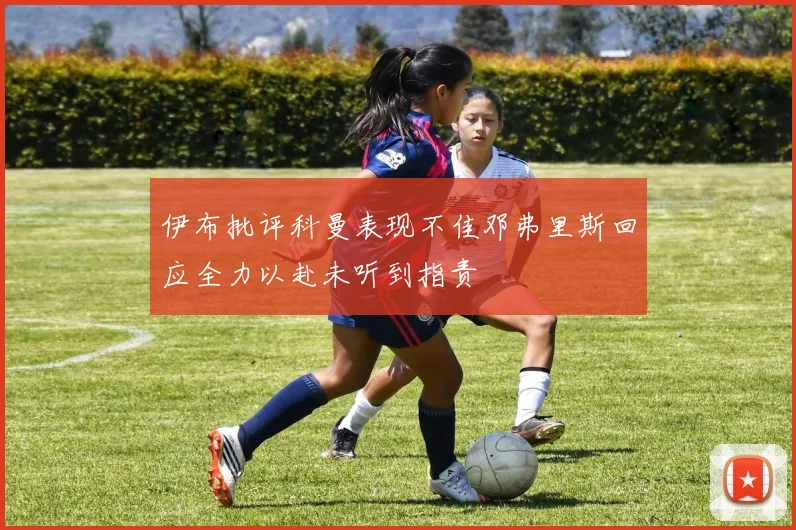伊布批评科曼表现不佳邓弗里斯回应全力以赴未听到指责