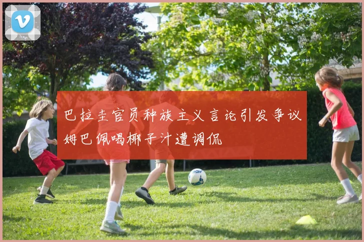 巴拉圭官员种族主义言论引发争议姆巴佩喝椰子汁遭调侃