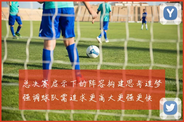 总决赛启示下的阵容构建思考追梦强调球队需追求更高大更强更快